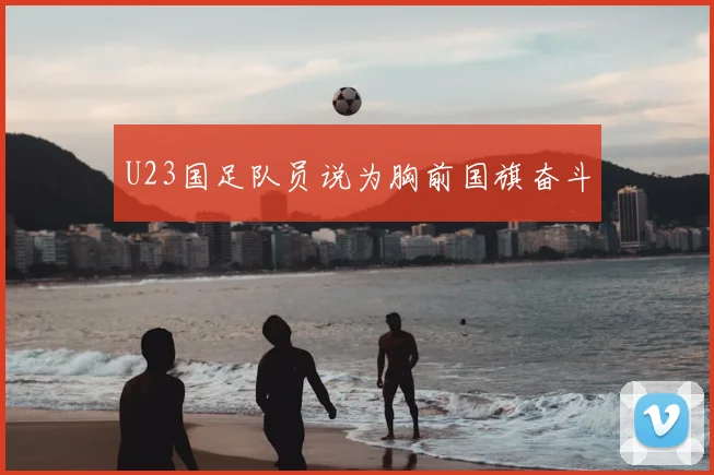 U23国足队员说为胸前国旗奋斗