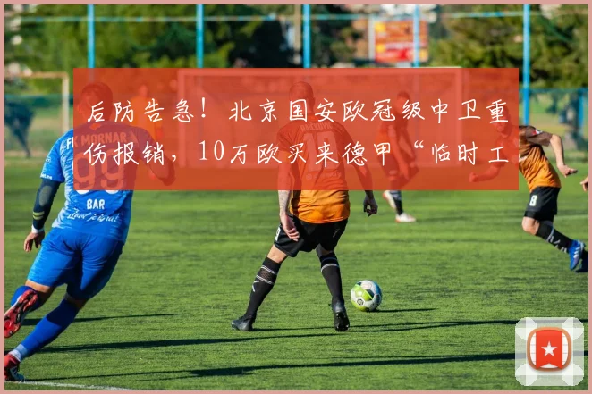 后防告急！北京国安欧冠级中卫重伤报销，10万欧买来德甲“临时工”