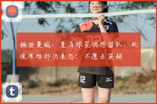 婉拒曼城，皇马球星仍想留队，处境艰难却仍表态：不愿去英超