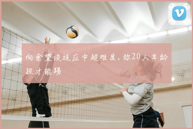 向余望谈适应中超难度,称20人年龄段才能踢