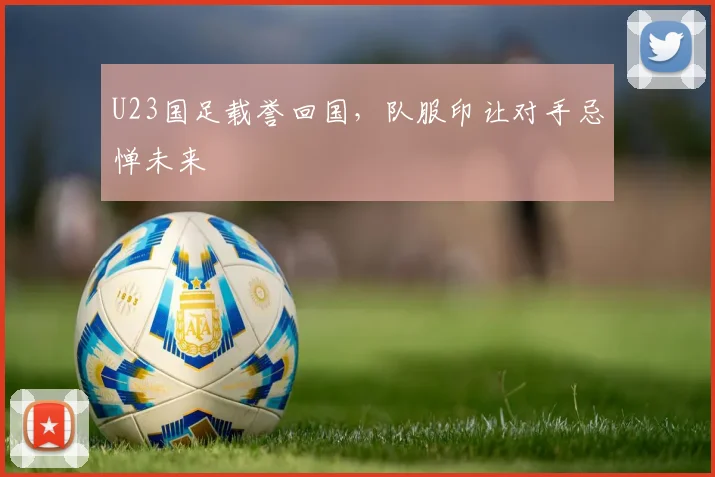 U23国足载誉回国，队服印让对手忌惮未来