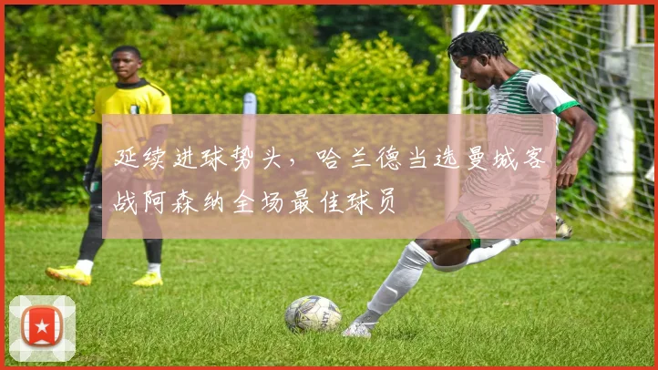 延续进球势头，哈兰德当选曼城客战阿森纳全场最佳球员