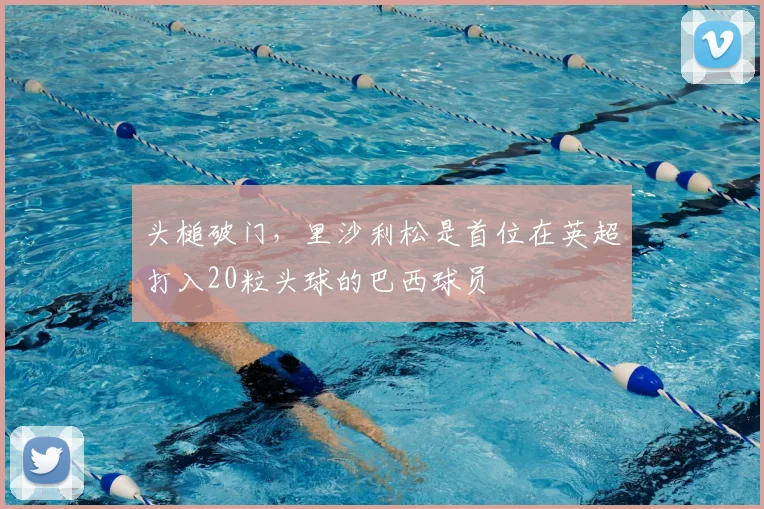 头槌破门，里沙利松是首位在英超打入20粒头球的巴西球员