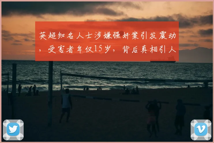 英超知名人士涉嫌强奸案引发震动，受害者年仅15岁，背后真相引人深思