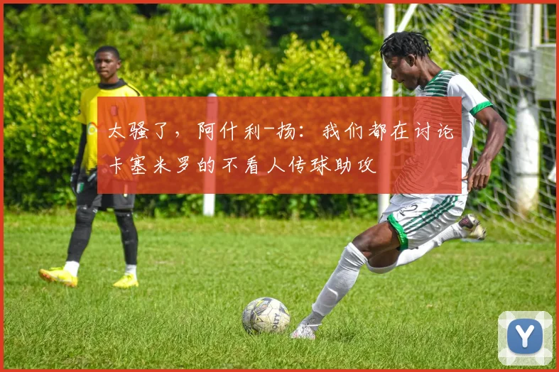 太骚了，阿什利-扬：我们都在讨论卡塞米罗的不看人传球助攻