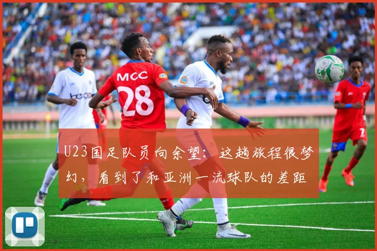 U23国足队员向余望：这趟旅程很梦幻，看到了和亚洲一流球队的差距，拼命想缩小差距，希望下次避免遗憾