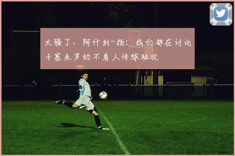 太骚了，阿什利-扬：我们都在讨论卡塞米罗的不看人传球助攻