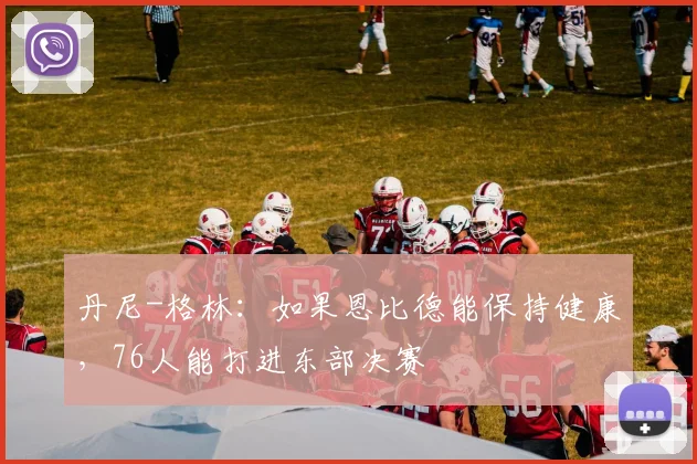 丹尼-格林：如果恩比德能保持健康，76人能打进东部决赛