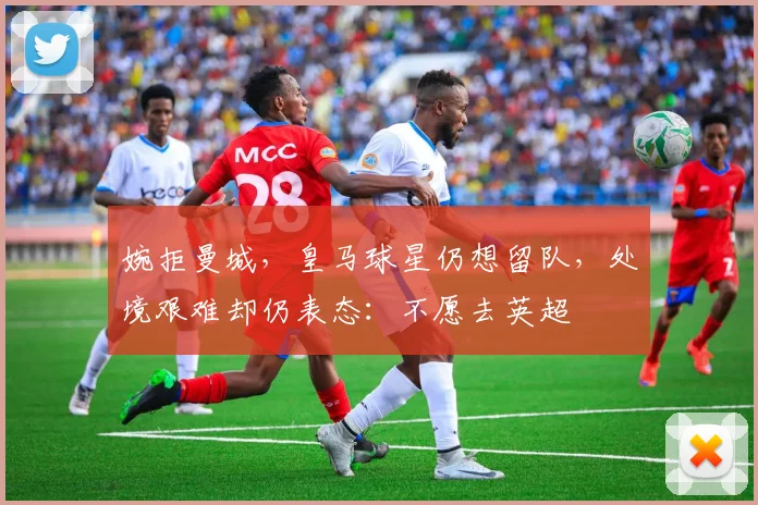 婉拒曼城，皇马球星仍想留队，处境艰难却仍表态：不愿去英超