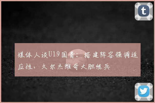 媒体人谈U19国青：搭建阵容强调适应性，久尔杰维奇大胆练兵