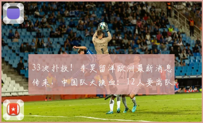 33次扑救！李昊留洋欧洲最新消息传来，中国队大换血：12人要离队