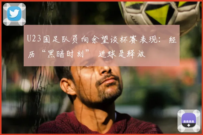 U23国足队员向余望谈杯赛表现：经历“黑暗时刻” 进球是释放