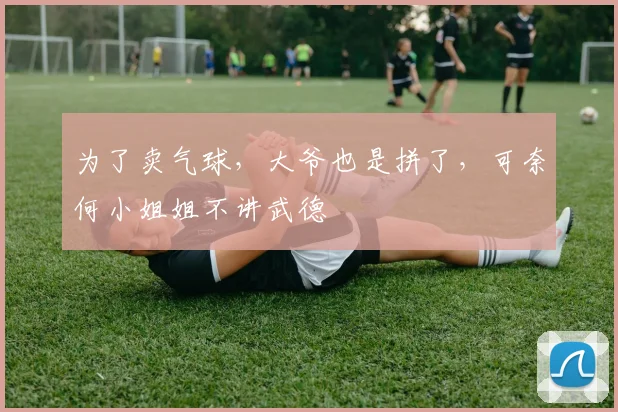 为了卖气球，大爷也是拼了，可奈何小姐姐不讲武德