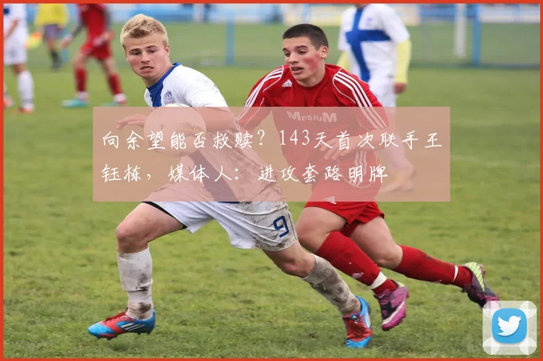 向余望能否救赎？143天首次联手王钰栋，媒体人：进攻套路明牌