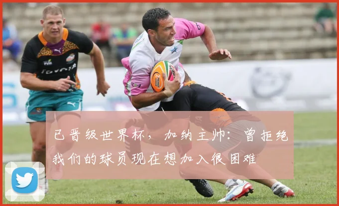 已晋级世界杯，加纳主帅：曾拒绝我们的球员现在想加入很困难