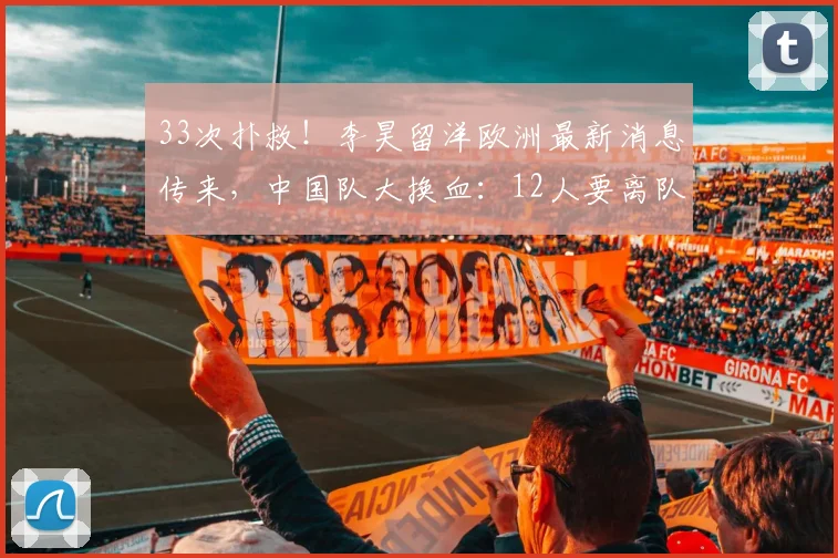 33次扑救！李昊留洋欧洲最新消息传来，中国队大换血：12人要离队
