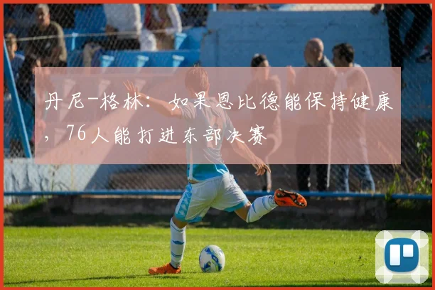 丹尼-格林：如果恩比德能保持健康，76人能打进东部决赛