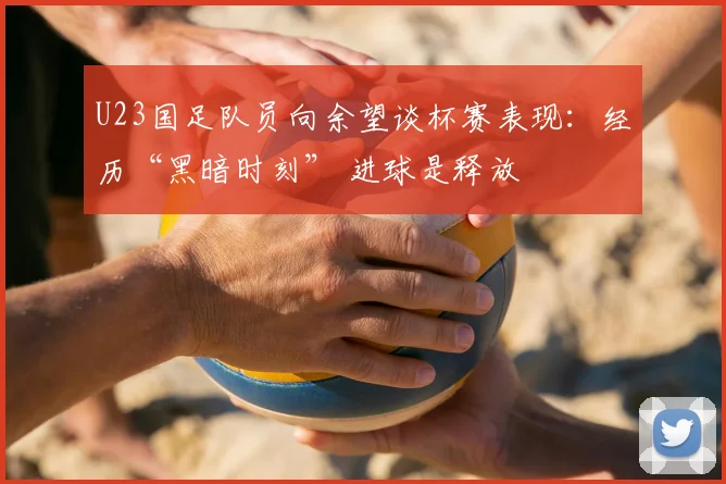 U23国足队员向余望谈杯赛表现：经历“黑暗时刻” 进球是释放